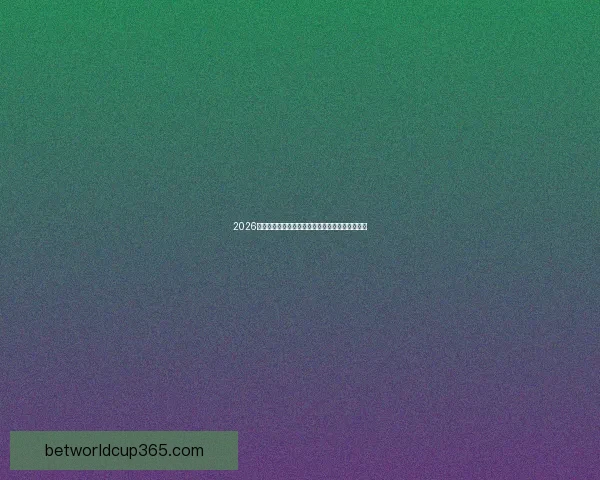 2026世界杯赛事数据全面分析揭示球队表现与赛程趋势